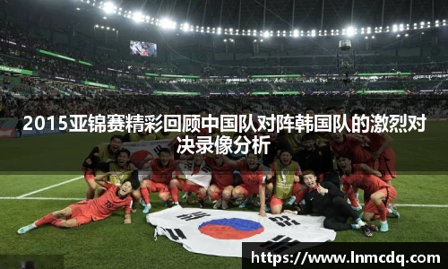 2015亚锦赛精彩回顾中国队对阵韩国队的激烈对决录像分析