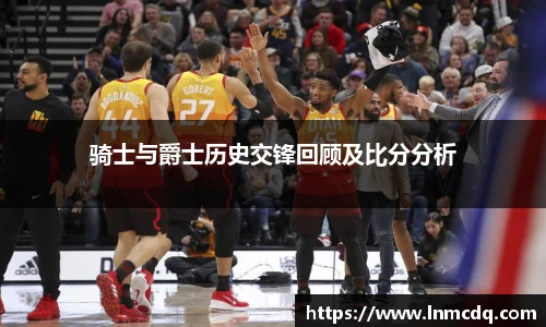 骑士与爵士历史交锋回顾及比分分析