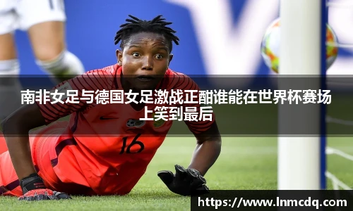 南非女足与德国女足激战正酣谁能在世界杯赛场上笑到最后
